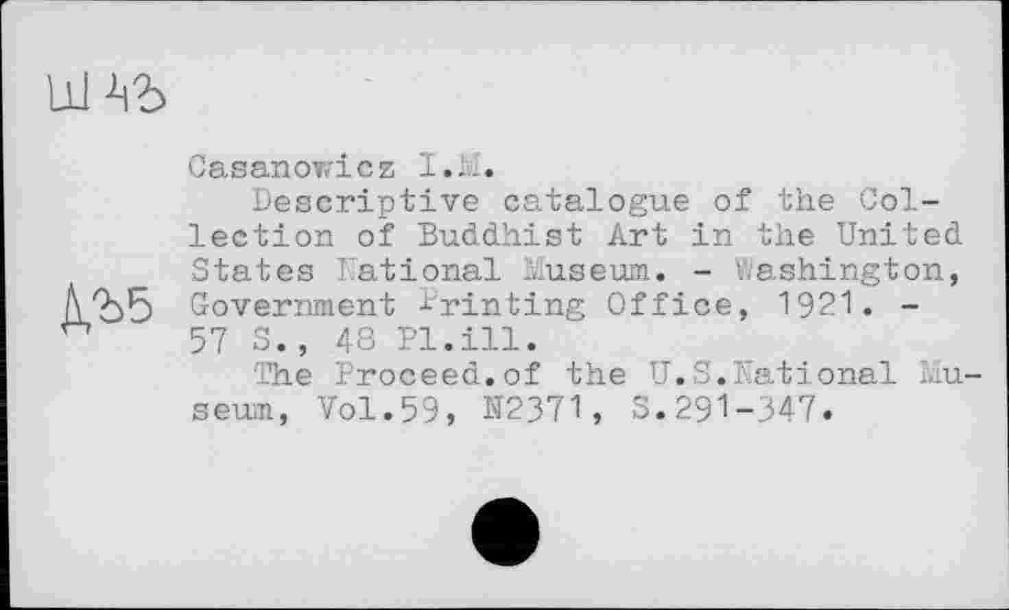 ﻿№
Casanowicz I.Ы.
Descriptive catalogue of the Collection of Buddhist Art in the United States National Museum. - Washington, Government Printing Office, 1921. -57 S., 48 Pl.ill.
The Proceed.of the U.S.National Mu sewn, Vol.59, N2371, S.291-347.